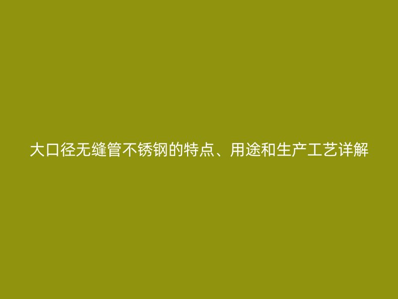 大口径无缝管不锈钢的特点、用途和生产工艺详解