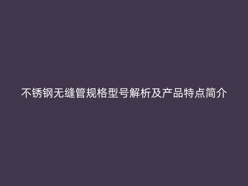 不锈钢无缝管规格型号解析及产品特点简介
